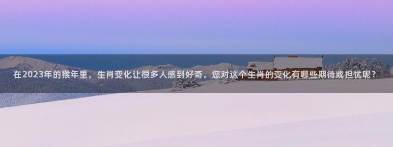 k8凯发体育凯捷平台招商：在2023年的猴年里，生肖变化让很多人感到好奇。您对这
