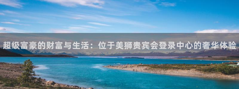 k8凯发平台官网版下载：超级富豪的财富与生活：位于美狮贵宾会登录中心的奢华体验