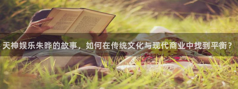 k8凯发体育游戏：天神娱乐朱晔的故事，如何在传统文化与现代商业中找到平衡？