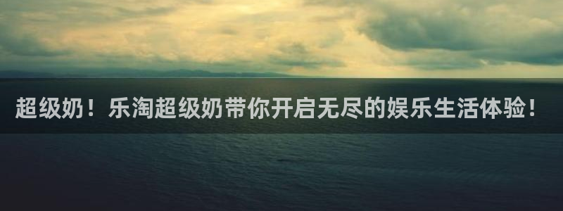 k8凯发登录界面入口：超级奶！乐淘超级奶带你开启无尽的娱乐生活体验！