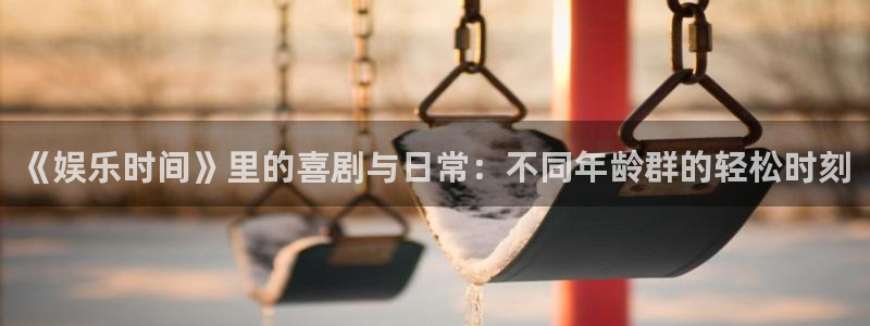 k8凯发体育娱乐注册链接：《娱乐时间》里的喜剧与日常：不同年龄群的轻松时刻